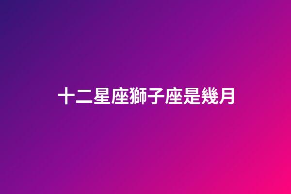 十二星座獅子座是幾月-第1張-星座運勢-玄機派