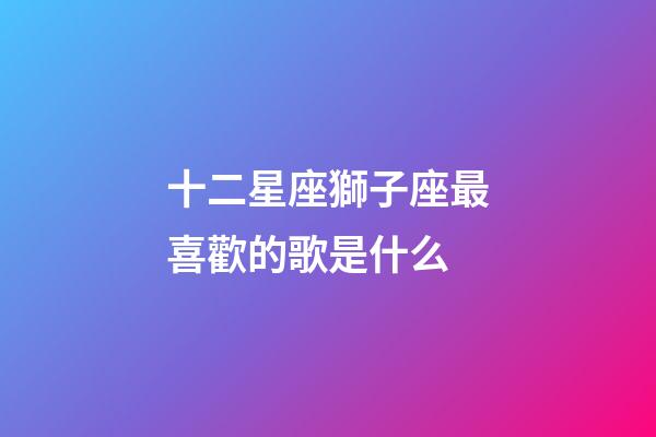 十二星座獅子座最喜歡的歌是什么-第1張-星座運(yùn)勢(shì)-玄機(jī)派