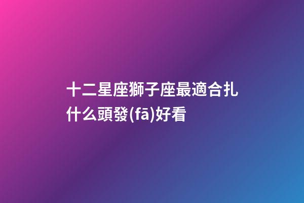 十二星座獅子座最適合扎什么頭發(fā)好看-第1張-星座運(yùn)勢-玄機(jī)派
