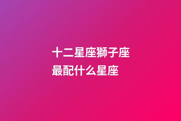 十二星座獅子座最配什么星座-第1張-星座運勢-玄機派