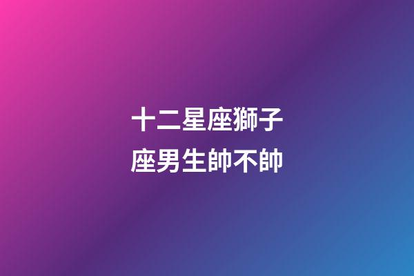 十二星座獅子座男生帥不帥-第1張-星座運勢-玄機派