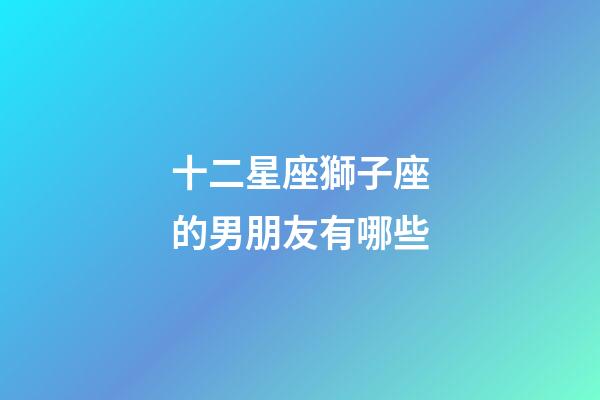 十二星座獅子座的男朋友有哪些-第1張-星座運勢-玄機派
