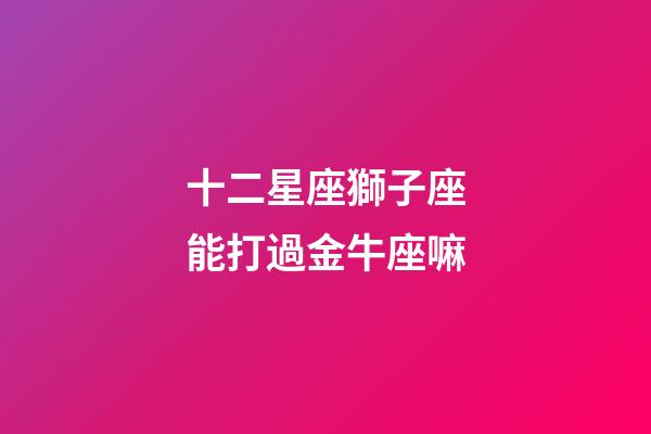 十二星座獅子座能打過金牛座嘛-第1張-星座運勢-玄機派