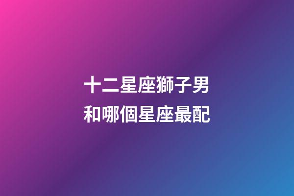 十二星座獅子男和哪個星座最配-第1張-星座運勢-玄機派