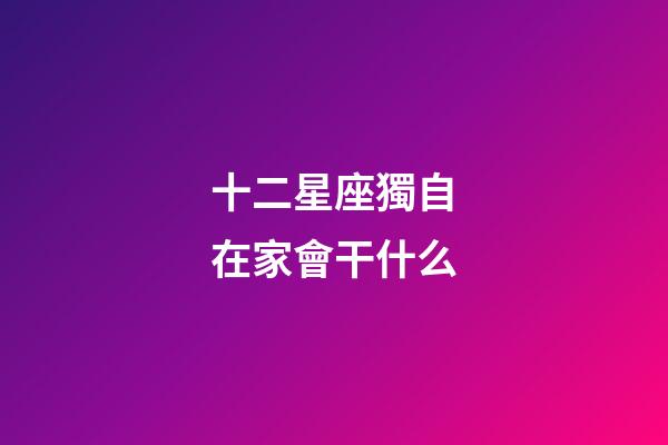十二星座獨自在家會干什么-第1張-星座運勢-玄機派