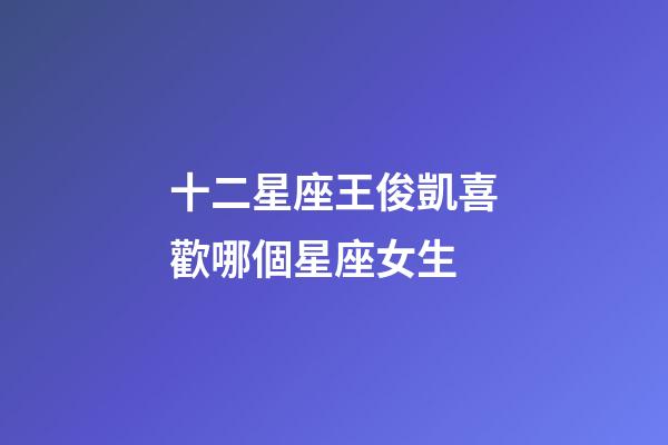 十二星座王俊凱喜歡哪個星座女生-第1張-星座運勢-玄機派