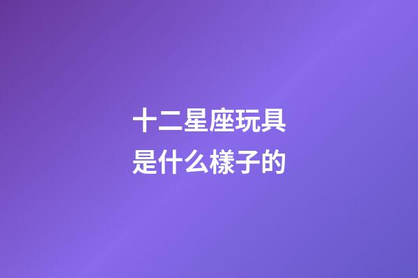 十二星座玩具是什么樣子的-第1張-星座運勢-玄機派