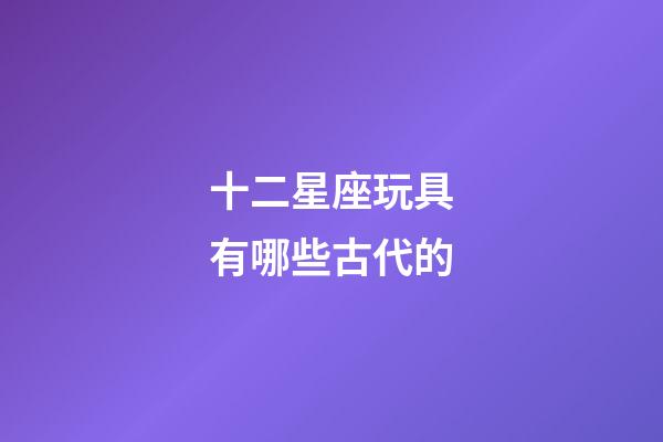 十二星座玩具有哪些古代的-第1張-星座運勢-玄機派