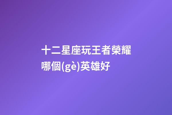 十二星座玩王者榮耀哪個(gè)英雄好-第1張-星座運(yùn)勢(shì)-玄機(jī)派