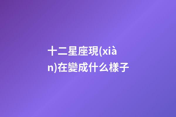 十二星座現(xiàn)在變成什么樣子-第1張-星座運(yùn)勢(shì)-玄機(jī)派