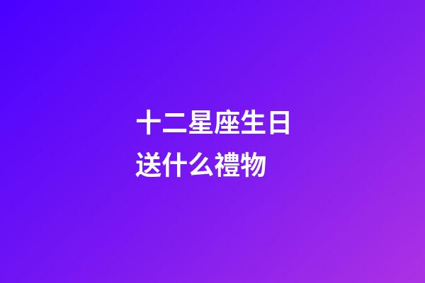十二星座生日送什么禮物-第1張-星座運勢-玄機派