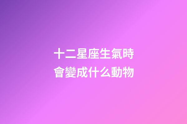 十二星座生氣時會變成什么動物-第1張-星座運勢-玄機派