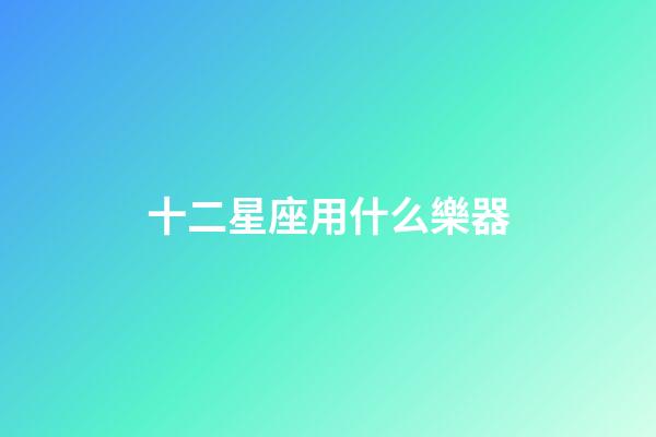 十二星座用什么樂器-第1張-星座運勢-玄機派