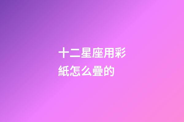 十二星座用彩紙怎么疊的-第1張-星座運勢-玄機派