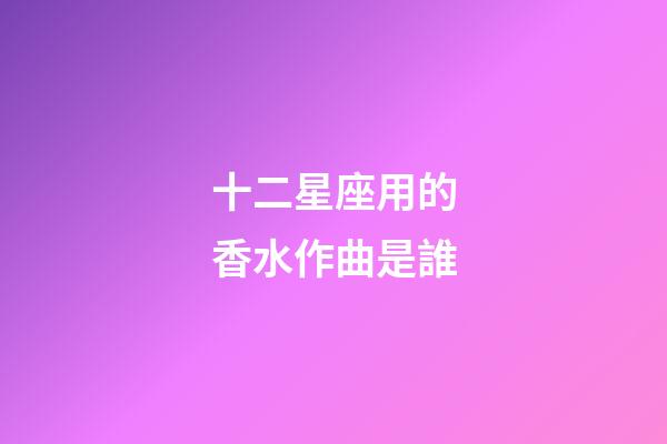 十二星座用的香水作曲是誰-第1張-星座運勢-玄機派