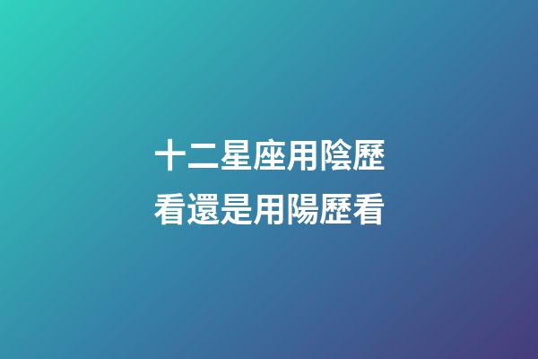十二星座用陰歷看還是用陽歷看-第1張-星座運勢-玄機派