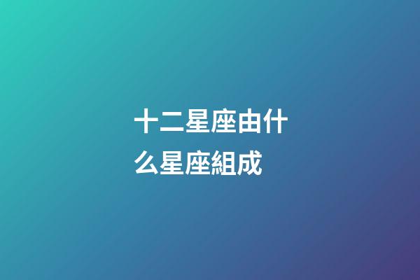 十二星座由什么星座組成-第1張-星座運勢-玄機派