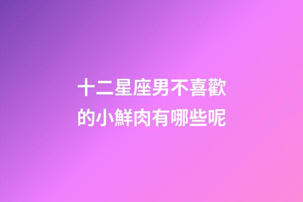 十二星座男不喜歡的小鮮肉有哪些呢-第1張-星座運勢-玄機派