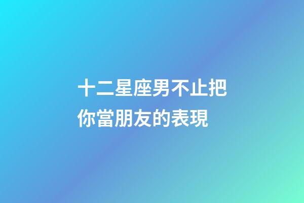 十二星座男不止把你當朋友的表現-第1張-星座運勢-玄機派