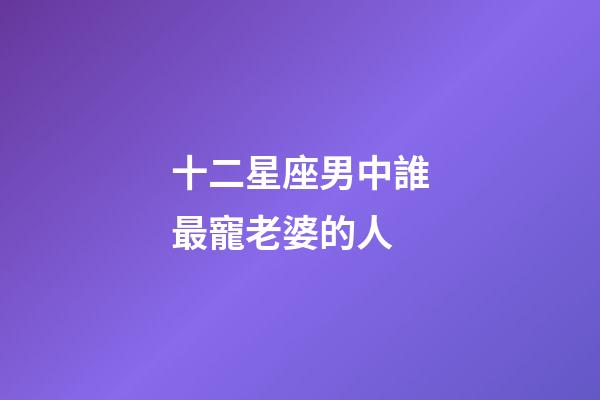 十二星座男中誰最寵老婆的人-第1張-星座運勢-玄機派