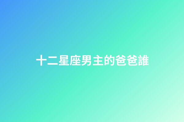 十二星座男主的爸爸誰-第1張-星座運勢-玄機派