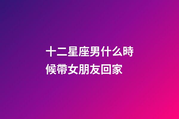 十二星座男什么時候帶女朋友回家-第1張-星座運(yùn)勢-玄機(jī)派