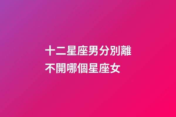 十二星座男分別離不開哪個星座女-第1張-星座運勢-玄機派