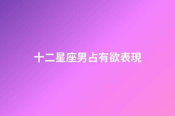 十二星座男占有欲表現-第1張-星座運勢-玄機派