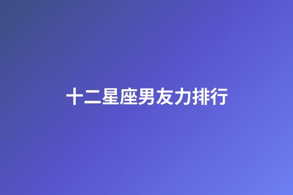 十二星座男友力排行-第1張-星座運勢-玄機派