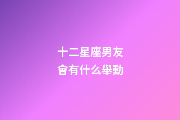 十二星座男友會有什么舉動-第1張-星座運勢-玄機派
