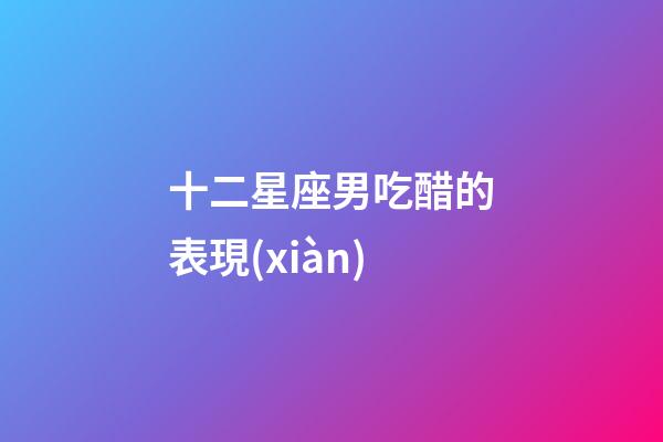 十二星座男吃醋的表現(xiàn)-第1張-星座運(yùn)勢(shì)-玄機(jī)派