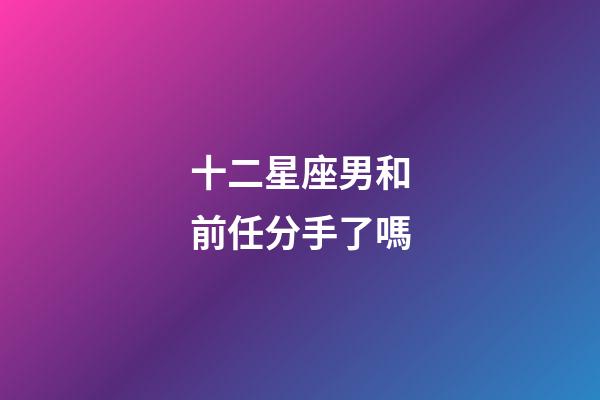 十二星座男和前任分手了嗎-第1張-星座運勢-玄機派