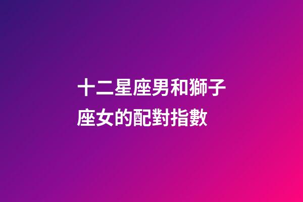 十二星座男和獅子座女的配對指數-第1張-星座運勢-玄機派
