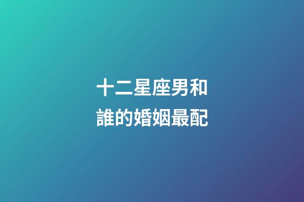 十二星座男和誰的婚姻最配-第1張-星座運勢-玄機派