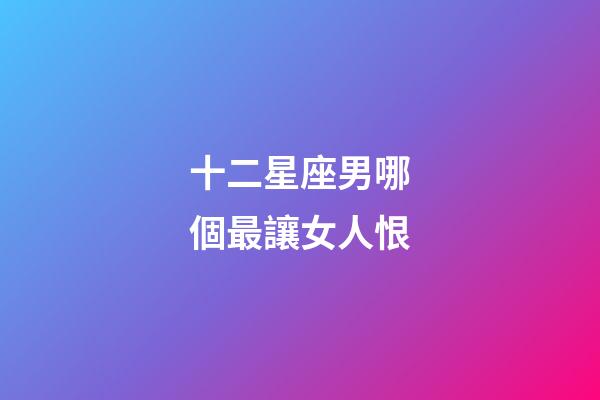 十二星座男哪個最讓女人恨-第1張-星座運勢-玄機派