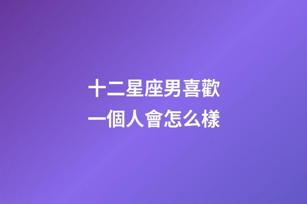 十二星座男喜歡一個人會怎么樣-第1張-星座運勢-玄機派