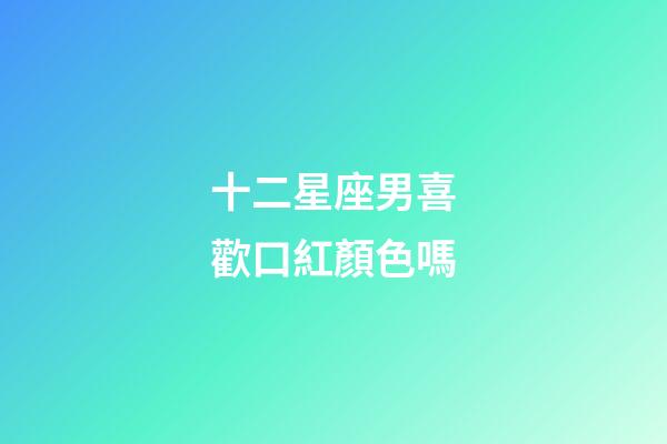 十二星座男喜歡口紅顏色嗎-第1張-星座運勢-玄機派