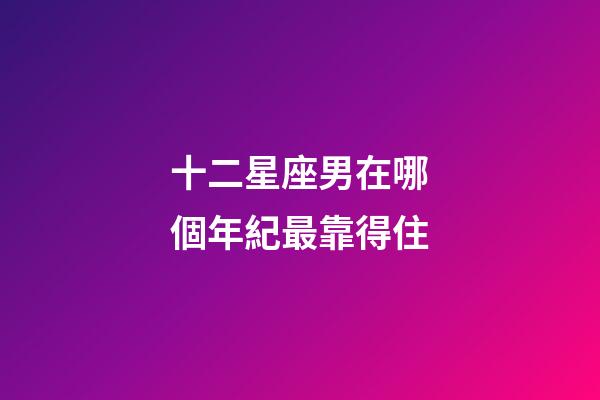十二星座男在哪個年紀最靠得住-第1張-星座運勢-玄機派