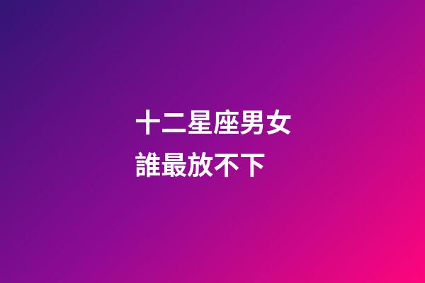 十二星座男女誰最放不下-第1張-星座運勢-玄機派