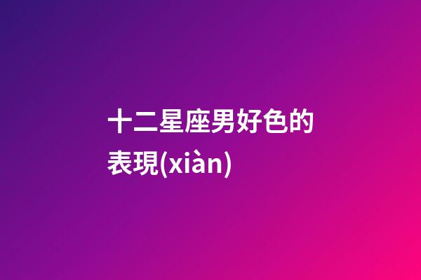 十二星座男好色的表現(xiàn)-第1張-星座運勢-玄機派
