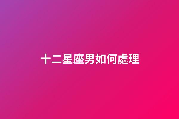 十二星座男如何處理-第1張-星座運勢-玄機派