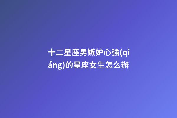 十二星座男嫉妒心強(qiáng)的星座女生怎么辦-第1張-星座運(yùn)勢-玄機(jī)派