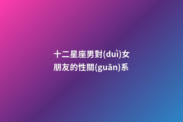 十二星座男對(duì)女朋友的性關(guān)系-第1張-星座運(yùn)勢(shì)-玄機(jī)派