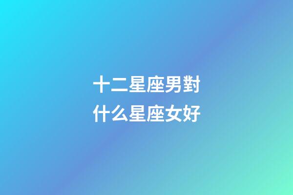 十二星座男對什么星座女好-第1張-星座運勢-玄機派