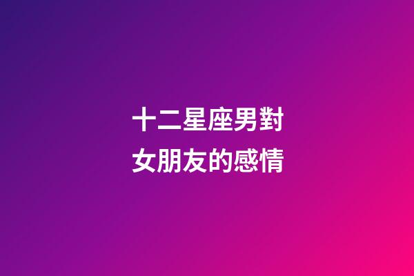 十二星座男對女朋友的感情-第1張-星座運(yùn)勢-玄機(jī)派