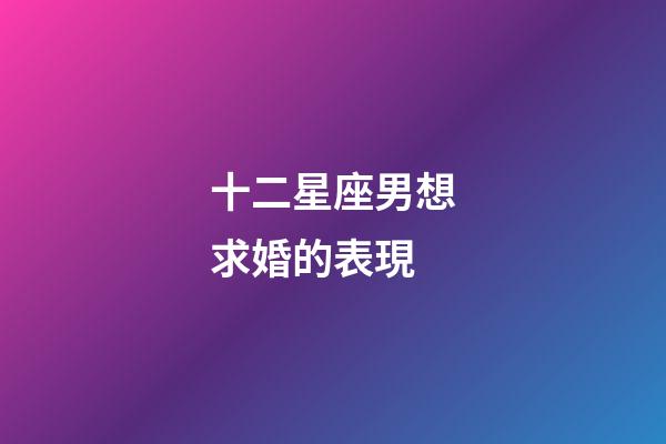 十二星座男想求婚的表現-第1張-星座運勢-玄機派