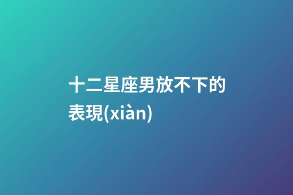 十二星座男放不下的表現(xiàn)-第1張-星座運(yùn)勢(shì)-玄機(jī)派