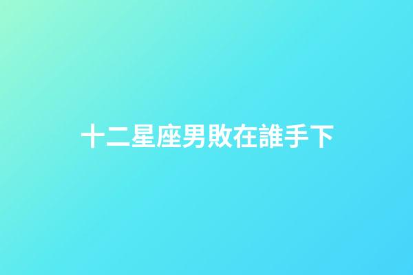 十二星座男敗在誰手下-第1張-星座運勢-玄機派
