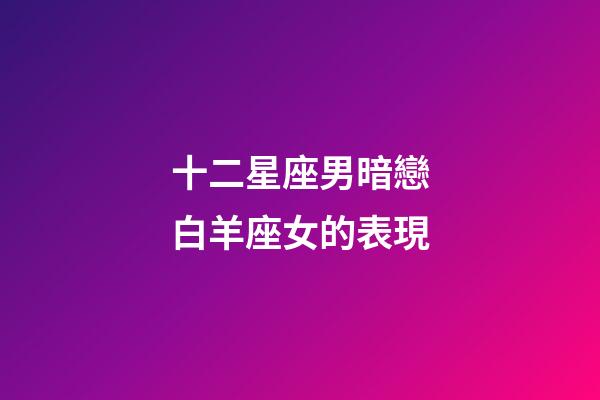 十二星座男暗戀白羊座女的表現-第1張-星座運勢-玄機派
