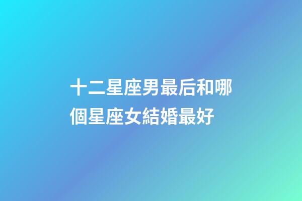 十二星座男最后和哪個星座女結婚最好-第1張-星座運勢-玄機派
